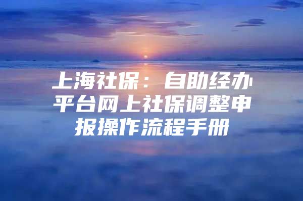 上海社保：自助经办平台网上社保调整申报操作流程手册