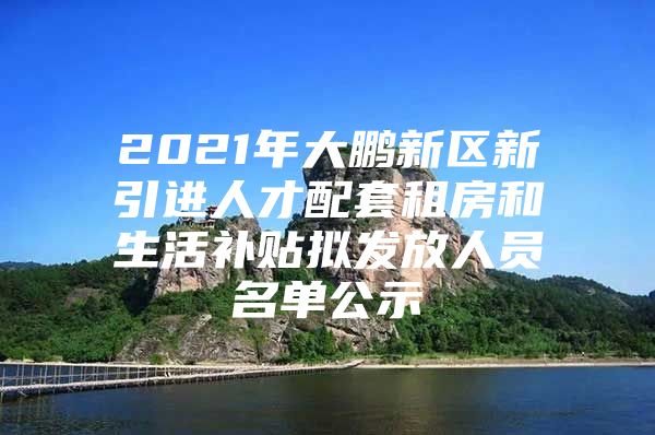 2021年大鹏新区新引进人才配套租房和生活补贴拟发放人员名单公示