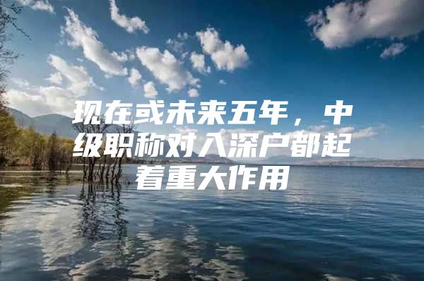 现在或未来五年，中级职称对入深户都起着重大作用