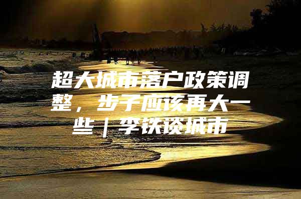 超大城市落户政策调整，步子应该再大一些｜李铁谈城市