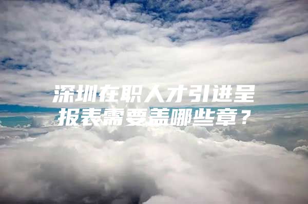 深圳在职人才引进呈报表需要盖哪些章？