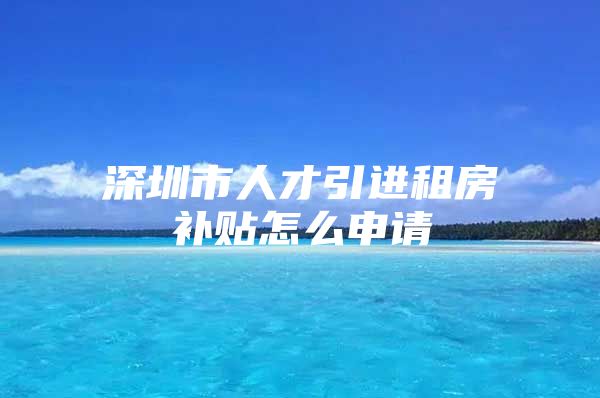 深圳市人才引进租房补贴怎么申请