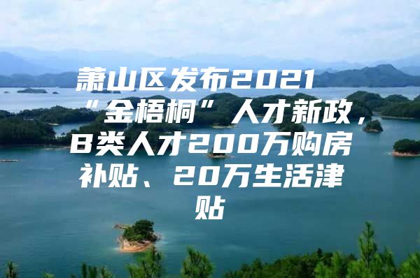 萧山区发布2021“金梧桐”人才新政，B类人才200万购房补贴、20万生活津贴