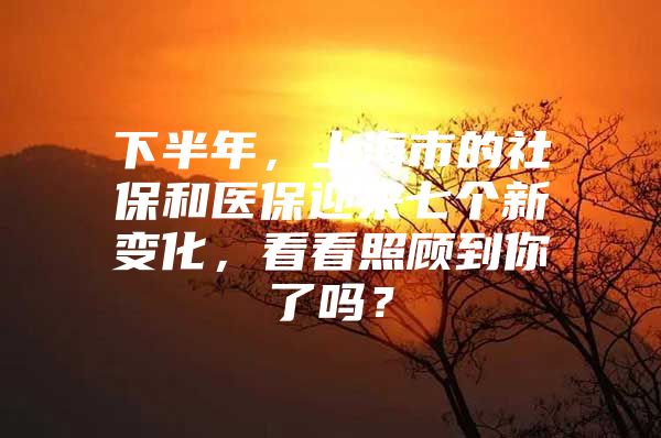 下半年，上海市的社保和医保迎来七个新变化，看看照顾到你了吗？