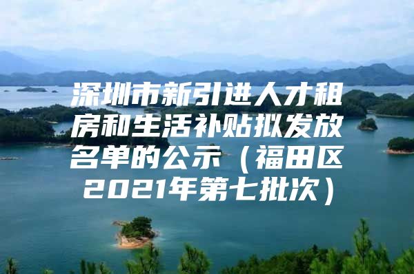 深圳市新引进人才租房和生活补贴拟发放名单的公示（福田区2021年第七批次）