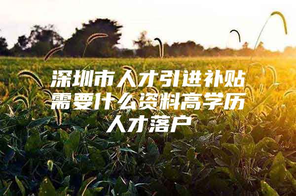深圳市人才引进补贴需要什么资料高学历人才落户