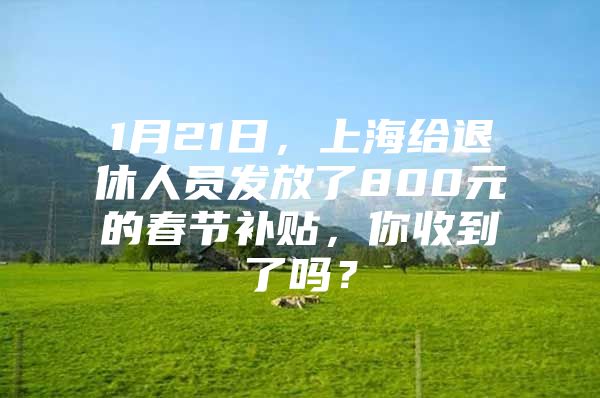 1月21日，上海给退休人员发放了800元的春节补贴，你收到了吗？