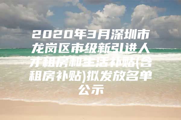 2020年3月深圳市龙岗区市级新引进人才租房和生活补贴(含租房补贴)拟发放名单公示
