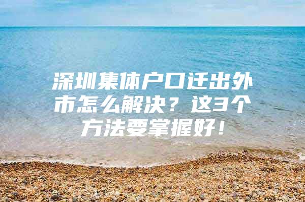 深圳集体户口迁出外市怎么解决？这3个方法要掌握好！
