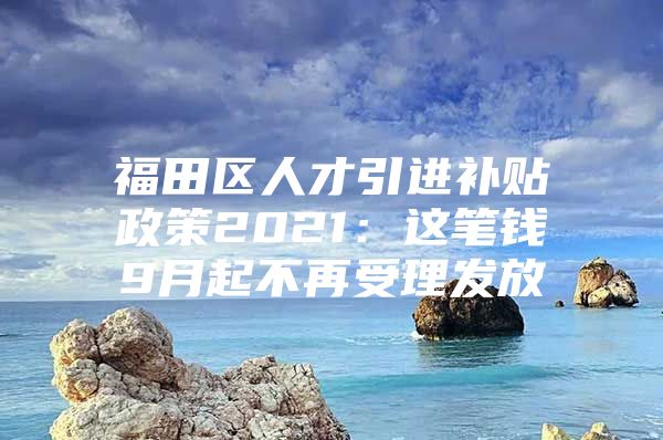 福田区人才引进补贴政策2021：这笔钱9月起不再受理发放