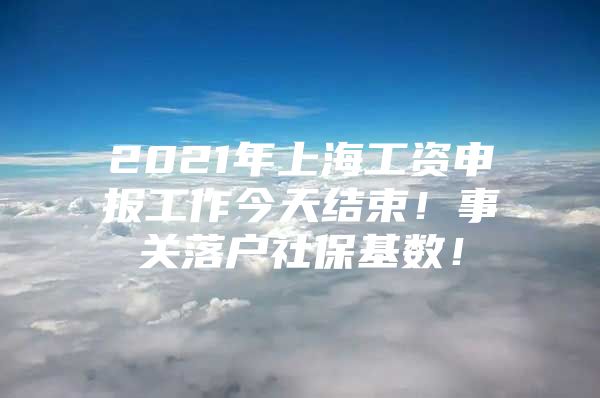 2021年上海工资申报工作今天结束！事关落户社保基数！