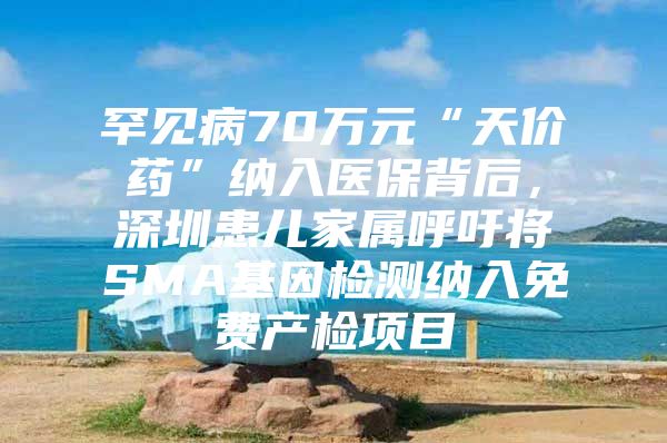 罕见病70万元“天价药”纳入医保背后，深圳患儿家属呼吁将SMA基因检测纳入免费产检项目