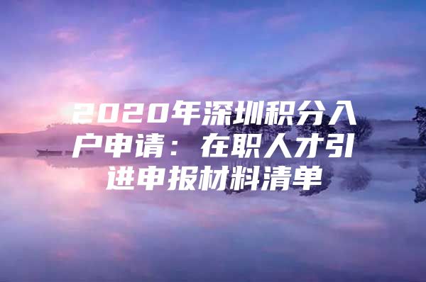 2020年深圳积分入户申请：在职人才引进申报材料清单