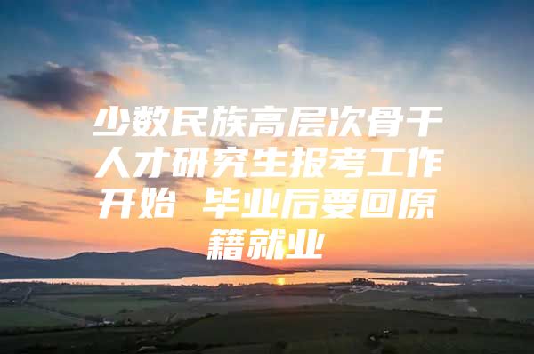 少数民族高层次骨干人才研究生报考工作开始 毕业后要回原籍就业