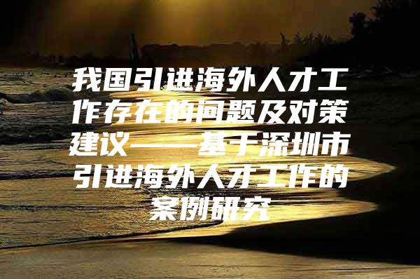 我国引进海外人才工作存在的问题及对策建议——基于深圳市引进海外人才工作的案例研究