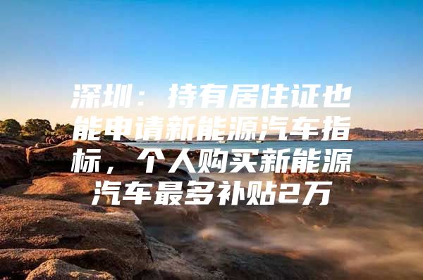 深圳：持有居住证也能申请新能源汽车指标，个人购买新能源汽车最多补贴2万