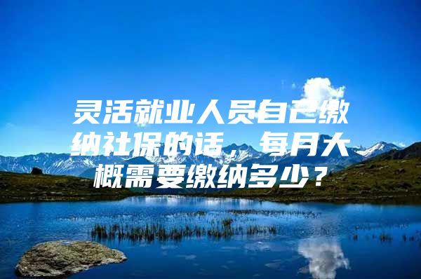 灵活就业人员自己缴纳社保的话，每月大概需要缴纳多少？
