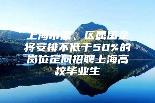 上海市属、区属国企将安排不低于50%的岗位定向招聘上海高校毕业生