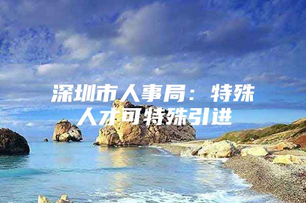 深圳市人事局：特殊人才可特殊引进