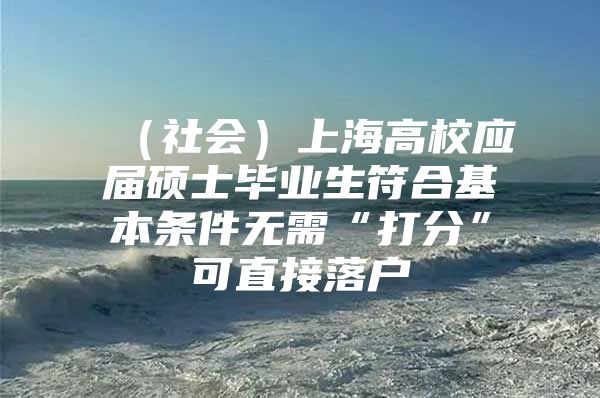 （社会）上海高校应届硕士毕业生符合基本条件无需“打分”可直接落户