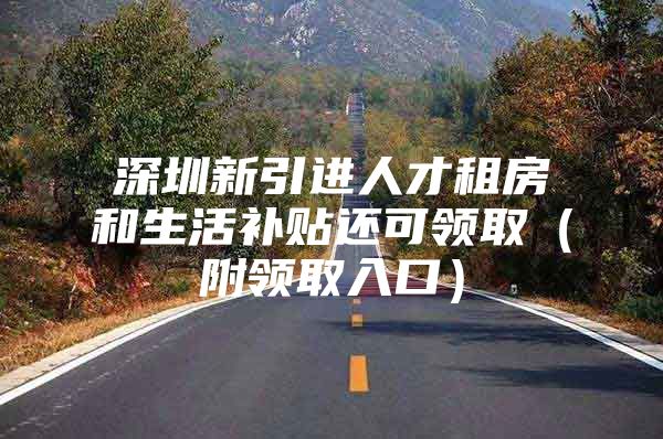 深圳新引进人才租房和生活补贴还可领取（附领取入口）