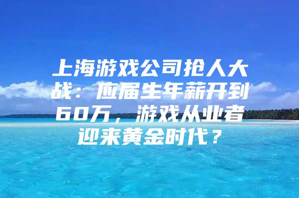上海游戏公司抢人大战：应届生年薪开到60万，游戏从业者迎来黄金时代？