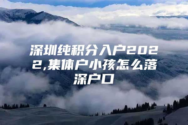 深圳纯积分入户2022,集体户小孩怎么落深户口