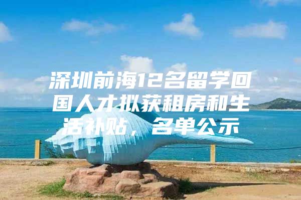 深圳前海12名留学回国人才拟获租房和生活补贴，名单公示