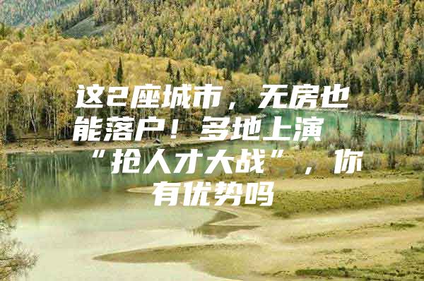 这2座城市，无房也能落户！多地上演“抢人才大战”，你有优势吗