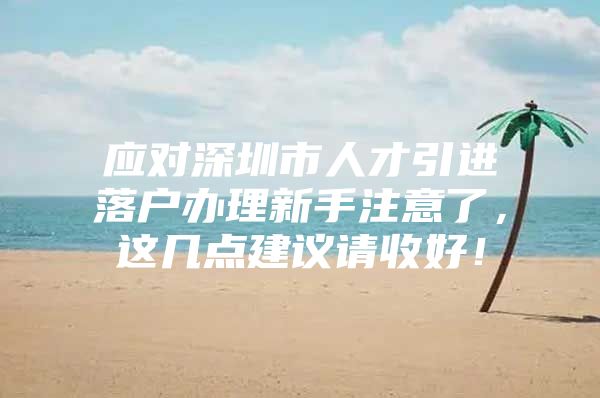 应对深圳市人才引进落户办理新手注意了，这几点建议请收好！