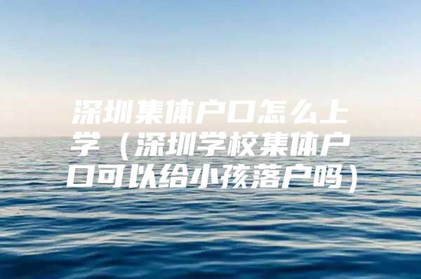 深圳集体户口怎么上学（深圳学校集体户口可以给小孩落户吗）