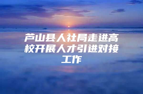 芦山县人社局走进高校开展人才引进对接工作