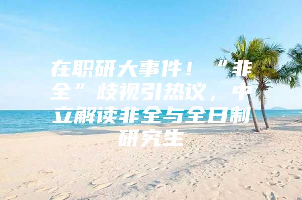 在职研大事件！“非全”歧视引热议，中立解读非全与全日制研究生