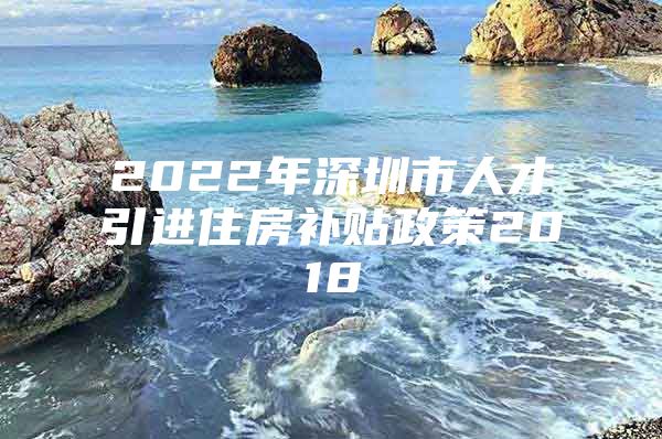 2022年深圳市人才引进住房补贴政策2018
