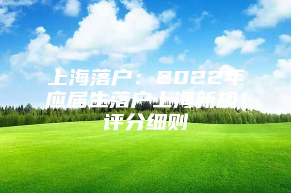 上海落户：2022年应届生落户上海新规！评分细则