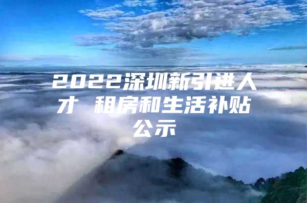 2022深圳新引进人才 租房和生活补贴公示