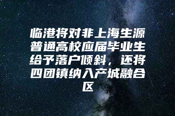 临港将对非上海生源普通高校应届毕业生给予落户倾斜，还将四团镇纳入产城融合区