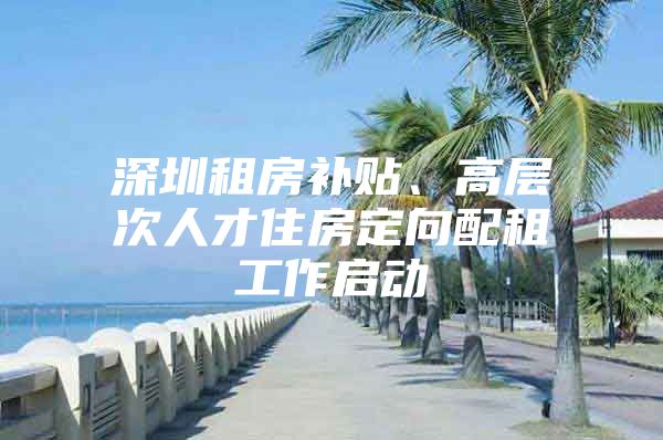 深圳租房补贴、高层次人才住房定向配租工作启动