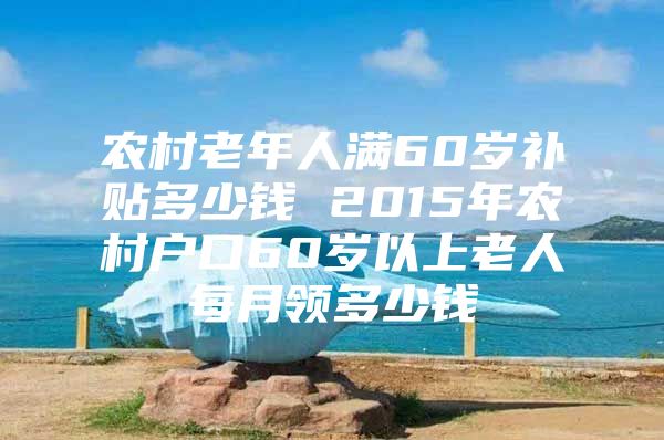 农村老年人满60岁补贴多少钱 2015年农村户口60岁以上老人每月领多少钱