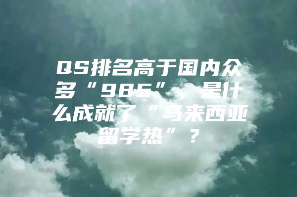 QS排名高于国内众多“985”，是什么成就了“马来西亚留学热”？
