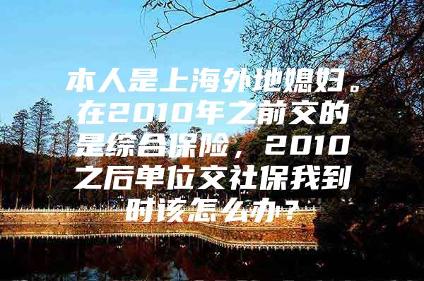 本人是上海外地媳妇。在2010年之前交的是综合保险，2010之后单位交社保我到时该怎么办？