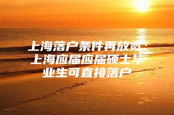 上海落户条件再放宽：上海应届应届硕士毕业生可直接落户