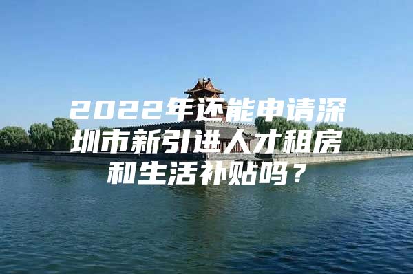 2022年还能申请深圳市新引进人才租房和生活补贴吗？