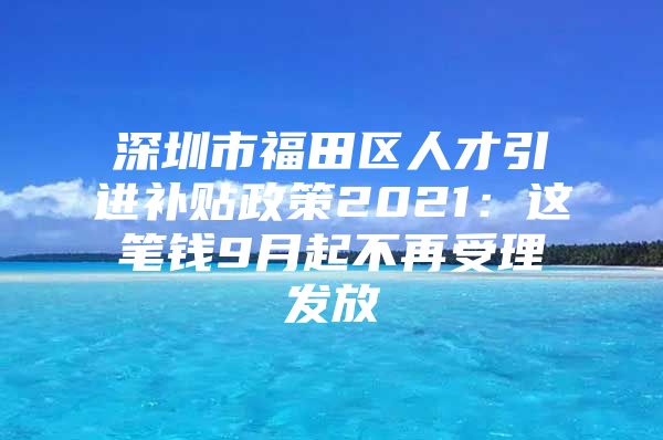 深圳市福田区人才引进补贴政策2021：这笔钱9月起不再受理发放