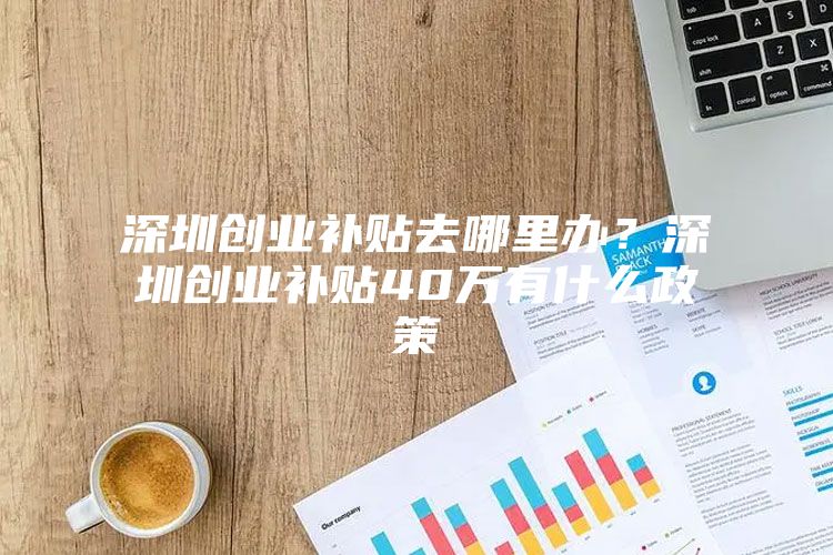 深圳创业补贴去哪里办？深圳创业补贴40万有什么政策