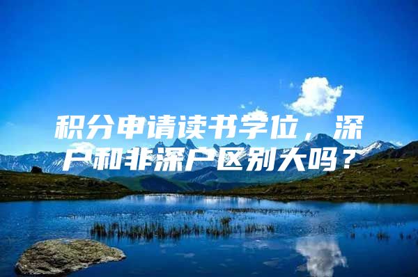 积分申请读书学位，深户和非深户区别大吗？
