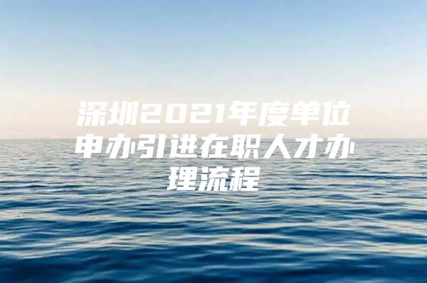 深圳2021年度单位申办引进在职人才办理流程