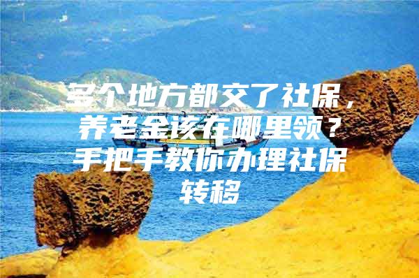 多个地方都交了社保，养老金该在哪里领？手把手教你办理社保转移