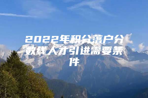 2022年积分落户分数线人才引进需要条件
