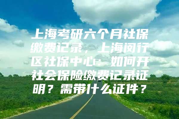 上海考研六个月社保缴费记录，上海闵行区社保中心：如何开社会保险缴费记录证明？需带什么证件？